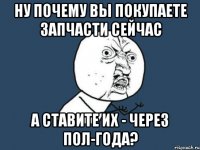 ну почему вы покупаете запчасти сейчас а ставите их - через пол-года?