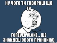 ну чого ти говориш що ти forever alone... ще знайдеш свого принцика)