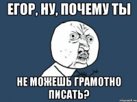 егор, ну, почему ты не можешь грамотно писать?