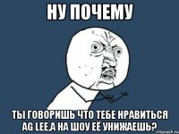 ну почему ты говоришь что тебе нравиться ag lee,а на шоу её унижаешь?