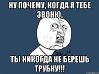 ну почему, когда я тебе звоню, ты никогда не берешь трубку!!!