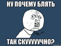 ну почему блять так скууууучно?