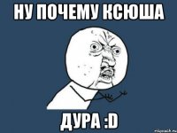 ну почему ксюша дура :d