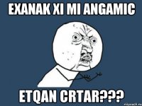 exanak xi mi angamic etqan crtar???