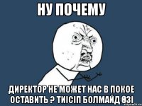 ну почему директор не может нас в покое оставить ? тиісіп болмайд өзі