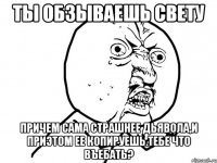 ты обзываешь свету причем сама страшнее дьявола,и приэтом ее копируешь.тебе что въебать?