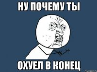 ну почему ты охуел в конец