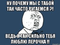 ну почему мы с табой так часто ругаемся ?! ведь я так сильно тебя люблю лерочка !!