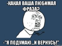 -какая ваша любимая фраза? -"я подумаю...и вернусь!"