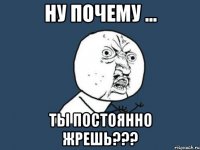 ну почему ... ты постоянно жрешь???