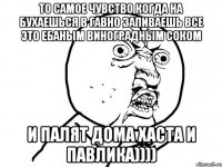 то самое чувство когда на бухаешься в гавно запиваешь все это ебаным виноградным соком и палят дома хаста и павлика))))