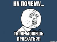 ну почему... ты не можешь приехать?!!