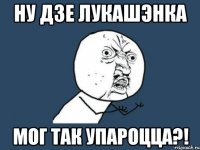 ну дзе лукашэнка мог так упароцца?!