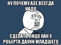 ну почему азе всегда надо сделать лицо как у роберта дауни младшего