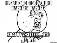 ну зачем вы всё адцко жарите и варите? хватит ужееееее....это делать