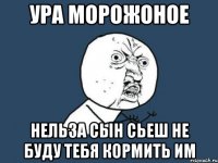 ура морожоное нельза сын сьеш не буду тебя кормить им