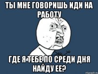 ты мне говоришь иди на работу где я тебе по среди дня найду ее?