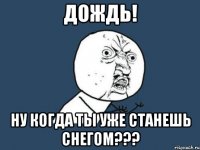 дождь! ну когда ты уже станешь снегом???