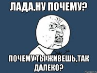 лада,ну почему? почему ты живешь,так далеко?