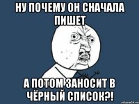 ну почему он сначала пишет а потом заносит в чёрный список?!