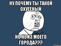 ну почему ты такой охуееный но не из моего города???