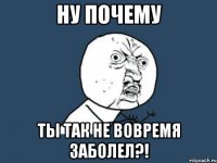 ну почему ты так не вовремя заболел?!