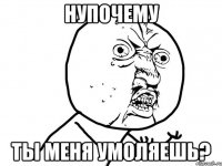 нупочему ты меня умоляешь?