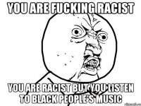 you are fucking racist you are racist but you listen to black people's music