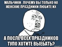 мальчики , почему вы только на женские праздники любите их а после всех праздников тупо хотите выебать?