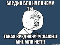 бардик бля ну почему ты такая вредная!??скажеш мне мли нет!!!