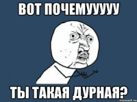 вот почемууууу ты такая дурная?