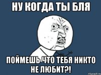 ну когда ты бля поймешь что тебя никто не любит?!