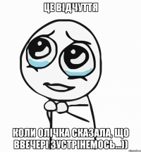 це відчуття коли олічка сказала, що ввечері зустрінемось...))