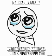 галина петрівна ну поставте 6 балів за контрольну роботу!!!