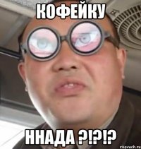 кофейку ннада ?!?!?