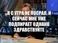 Я с утра не посрал, и сейчас мне уже подпирает ОДНАКО ЗДРАВСТВУЙТЕ