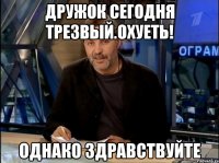 дружок сегодня трезвый.охуеть! однако здравствуйте