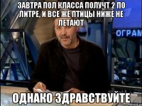 завтра пол класса получт 2 по литре, и все же птицы ниже не летают однако здравствуйте