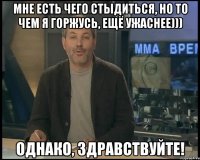 мне есть чего стыдиться, но то чем я горжусь, ещё ужаснее))) однако, здравствуйте!