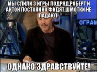 мы слили 3 игры подряд,роберт и антон постоянно фидят,шмотки не падают. однако здравствуйте!