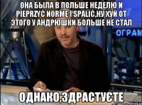 она была в польше неделю и pieprzyć normę i spalić,ну хуй от этого у андрюшки больше не стал однако,здрастуєте