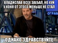 владислав всех заебал, но хуй у коня от этого меньше не стал однако здравствуйте