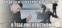 когда ты не успел спросить "почему?" а тебе уже ответили