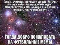 если ты считаешь, что альба и бускетс - актеры, блохин и мойес - физруки, рони и зидан - легенды, гаттузо и пепе - убийцы, а зм должен получить рибери или роналду тогда добро пожаловать на футбольные мемы