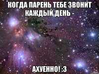 когда парень тебе звонит каждый день - ахуенно! :3