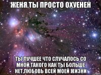 женя,ты просто охуенен ты лучшее что случалось со мной.такого как ты больше нет.любовь всей моей жизни