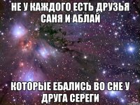 не у каждого есть друзья саня и аблай которые ебались во сне у друга сереги