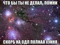 что бы ты не делал- помни скорб на одл полная хуйня