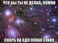 что бы ты не делал- помни скорб на одл поная хуйня