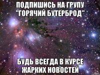 подпишись на групу "горячий бутерброд" будь всегда в курсе жарких новостей